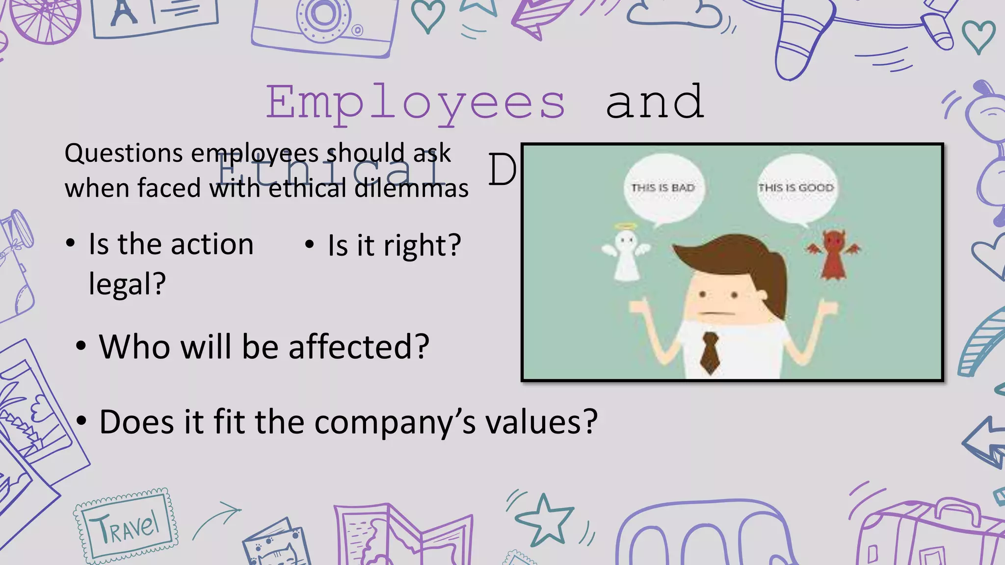 Employees and
Ethical Dilemmas
• Is the action
legal?
Questions employees should ask
when faced with ethical dilemmas
• Who will be affected?
• Does it fit the company’s values?
• Is it right?
 