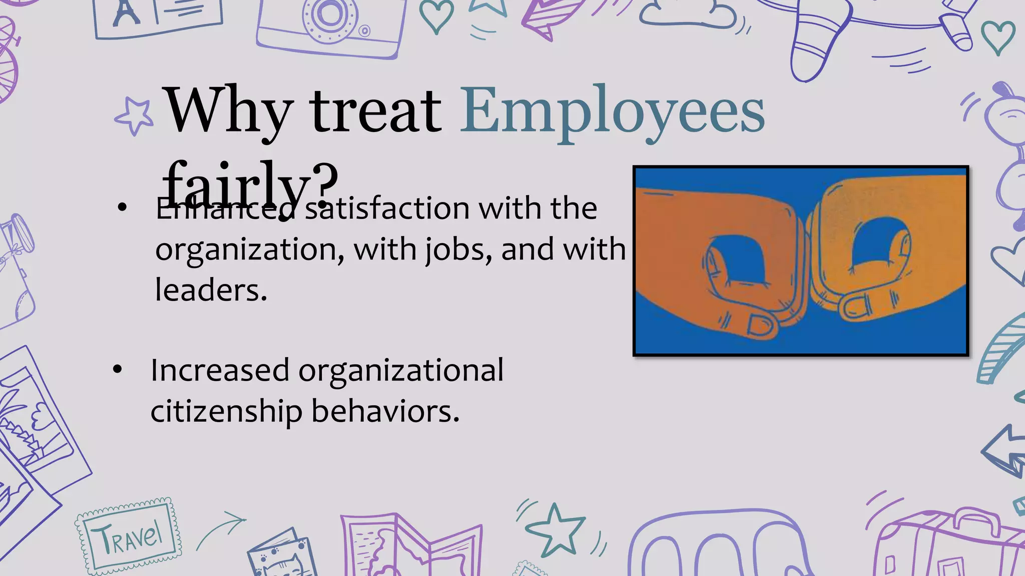 • Enhanced satisfaction with the
organization, with jobs, and with
leaders.
• Increased organizational
citizenship behaviors.
Why treat Employees
fairly?
 