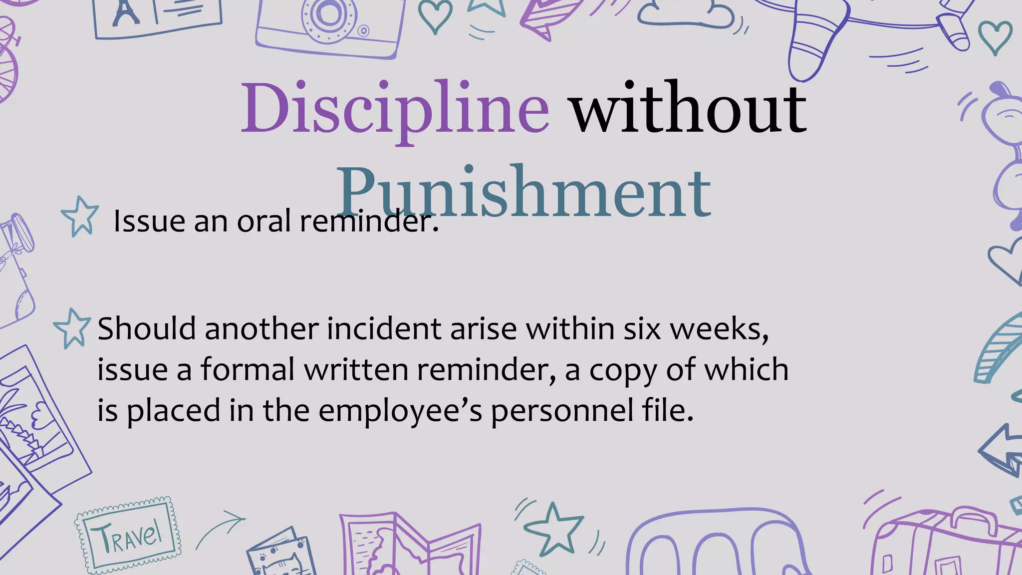 Discipline without
PunishmentIssue an oral reminder.
Should another incident arise within six weeks,
issue a formal written reminder, a copy of which
is placed in the employee’s personnel file.
 