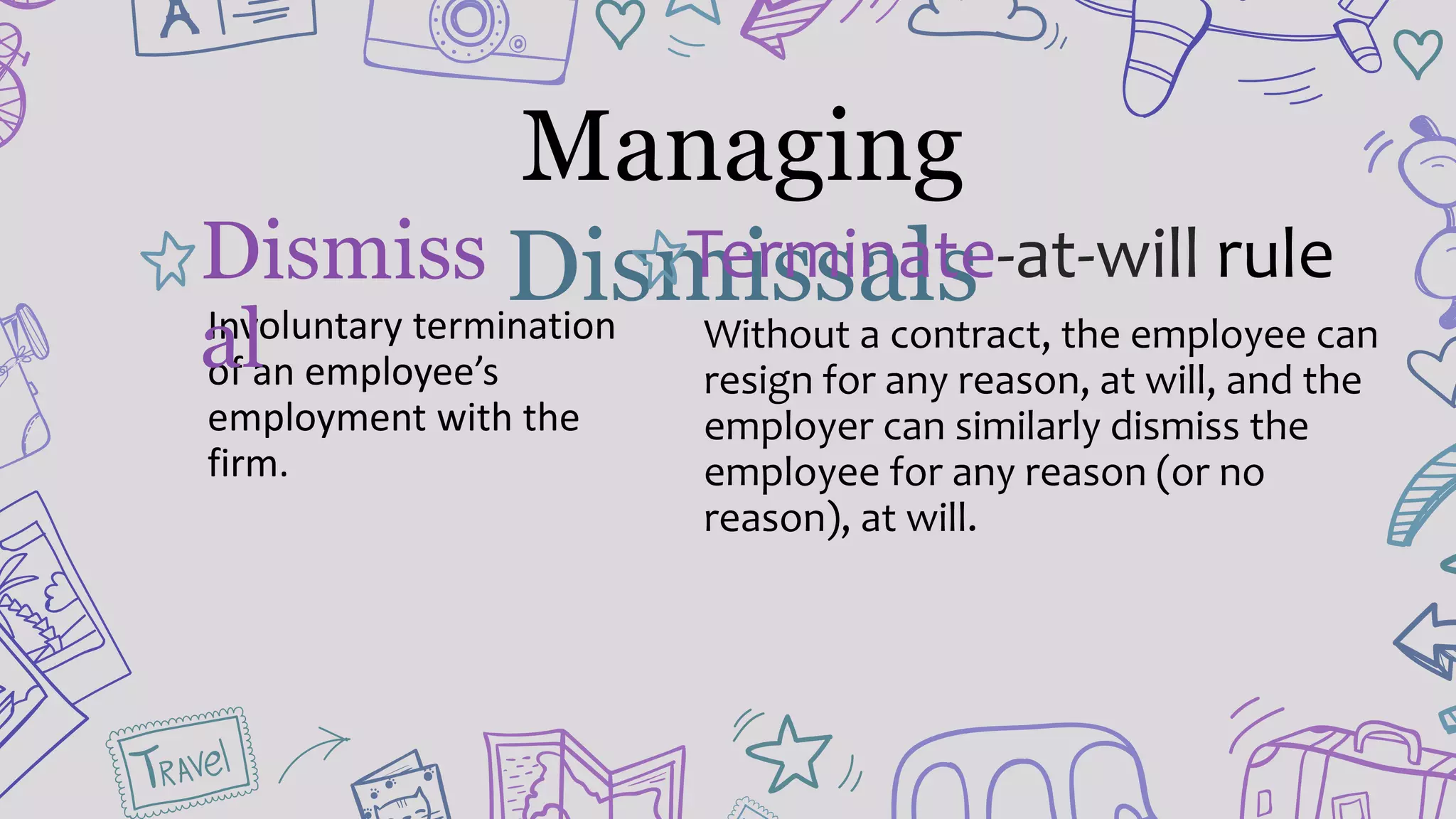 Managing
DismissalsInvoluntary termination
of an employee’s
employment with the
firm.
Dismiss
al
Terminate-at-will rule
Without a contract, the employee can
resign for any reason, at will, and the
employer can similarly dismiss the
employee for any reason (or no
reason), at will.
 