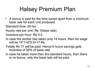 Halsey Premium Plan A bonus is paid for the time saved apart from a minimum base rate for each unit produced Standard time- 20 hrs Hourly rate per unit- Re 1(base rate) Incentive per hour- Re 0.5 In case the worker has taken only 14 hours, then his wage will be 14*1+6*0.5=17 Rs Totally Rs 17 will be paid. Hence 6 hours savings gets incentive of 50% of base rate In case he takes more than the standard hours, then there is no bonus, only the base rate will be paid. 