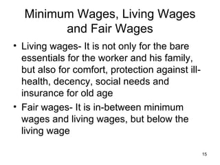 Minimum Wages, Living Wages and Fair Wages Living wages- It is not only for the bare essentials for the worker and his family, but also for comfort, protection against ill-health, decency, social needs and insurance for old age Fair wages- It is in-between minimum wages and living wages, but below the living wage 