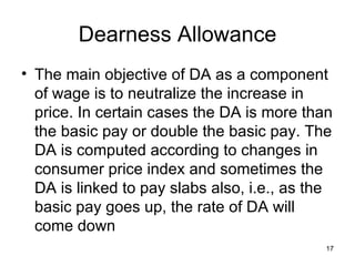 Dearness Allowance The main objective of DA as a component of wage is to neutralize the increase in price. In certain cases the DA is more than the basic pay or double the basic pay. The DA is computed according to changes in consumer price index and sometimes the DA is linked to pay slabs also, i.e., as the basic pay goes up, the rate of DA will come down 