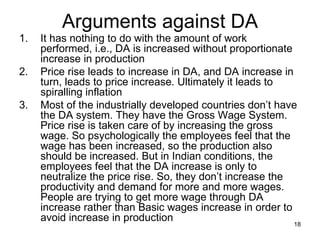 Arguments against DA It has nothing to do with the amount of work performed, i.e., DA is increased without proportionate increase in production Price rise leads to increase in DA, and DA increase in turn, leads to price increase. Ultimately it leads to spiralling inflation Most of the industrially developed countries don’t have the DA system. They have the Gross Wage System. Price rise is taken care of by increasing the gross wage. So psychologically the employees feel that the wage has been increased, so the production also should be increased. But in Indian conditions, the employees feel that the DA increase is only to neutralize the price rise. So, they don’t increase the productivity and demand for more and more wages. People are trying to get more wage through DA increase rather than Basic wages increase in order to avoid increase in production 