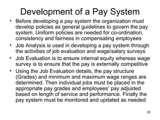 Development of a Pay System Before developing a pay system the organization must develop policies as general guidelines to govern the pay system. Uniform policies are needed for co-ordination, consistency and fairness in compensating employees Job Analysis is used in developing a pay system through the activities of job evaluation and wage/salary surveys Job Evaluation is to ensure internal equity whereas wage survey is to ensure that the pay is externally competitive Using the Job Evaluation details, the pay structure (Grades) and minimum and maximum wage ranges are determined. Then individual jobs must be placed in the appropriate pay grades and employees’ pay adjusted based on length of service and performance. Finally the pay system must be monitored and updated as needed 