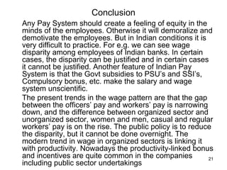 Conclusion Any Pay System should create a feeling of equity in the minds of the employees. Otherwise it will demoralize and demotivate the employees. But in Indian conditions it is very difficult to practice. For e.g. we can see wage disparity among employees of Indian banks. In certain cases, the disparity can be justified and in certain cases it cannot be justified. Another feature of Indian Pay System is that the Govt subsidies to PSU’s and SSI’s, Compulsory bonus, etc. make the salary and wage system unscientific.  The present trends in the wage pattern are that the gap between the officers’ pay and workers’ pay is narrowing down, and the difference between organized sector and unorganized sector, women and men, casual and regular workers’ pay is on the rise. The public policy is to reduce the disparity, but it cannot be done overnight. The modern trend in wage in organized sectors is linking it with productivity. Nowadays the productivity-linked bonus and incentives are quite common in the companies including public sector undertakings 
