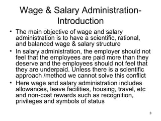 Wage & Salary Administration-Introduction The main objective of wage and salary administration is to have a scientific, rational, and balanced wage & salary structure In salary administration, the employer should not feel that the employees are paid more than they deserve and the employees should not feel that they are underpaid. Unless there is a scientific approach /method we cannot solve this conflict Here wage and salary administration includes allowances, leave facilities, housing, travel, etc and non-cost rewards such as recognition, privileges and symbols of status 