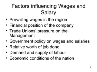 Factors influencing Wages and Salary Prevailing wages in the region Financial position of the company Trade Unions’ pressure on the Management Government policy on wages and salaries Relative worth of job done Demand and supply of labour Economic conditions of the nation 