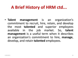 A Brief History of HRM ctd...
• Talent management is an organization's
commitment to recruit, hire, retain, and develop
the most talented and superior employees
available in the job market. So, talent
management is a useful term when it describes
an organization's commitment to hire, manage,
develop, and retain talented employees.
12/8/2021 10
 