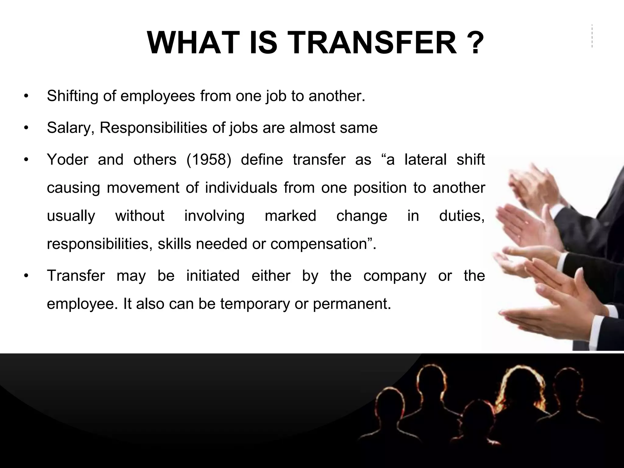 LOGOLOGO
WHAT IS TRANSFER ?
• Shifting of employees from one job to another.
• Salary, Responsibilities of jobs are almost same
• Yoder and others (1958) define transfer as “a lateral shift
causing movement of individuals from one position to another
usually without involving marked change in duties,
responsibilities, skills needed or compensation”.
• Transfer may be initiated either by the company or the
employee. It also can be temporary or permanent.
 