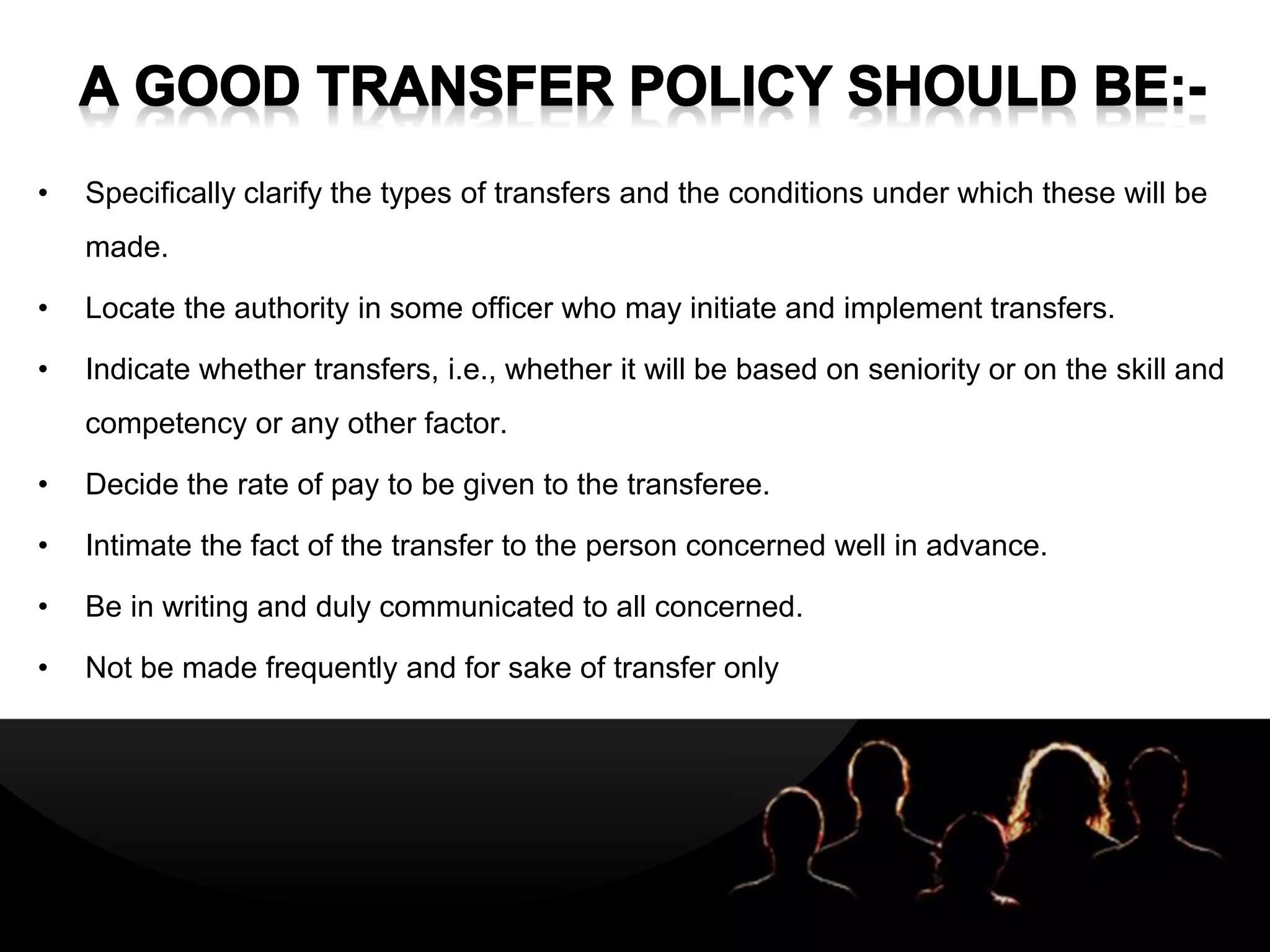 LOGOLOGO
• Specifically clarify the types of transfers and the conditions under which these will be
made.
• Locate the authority in some officer who may initiate and implement transfers.
• Indicate whether transfers, i.e., whether it will be based on seniority or on the skill and
competency or any other factor.
• Decide the rate of pay to be given to the transferee.
• Intimate the fact of the transfer to the person concerned well in advance.
• Be in writing and duly communicated to all concerned.
• Not be made frequently and for sake of transfer only
 