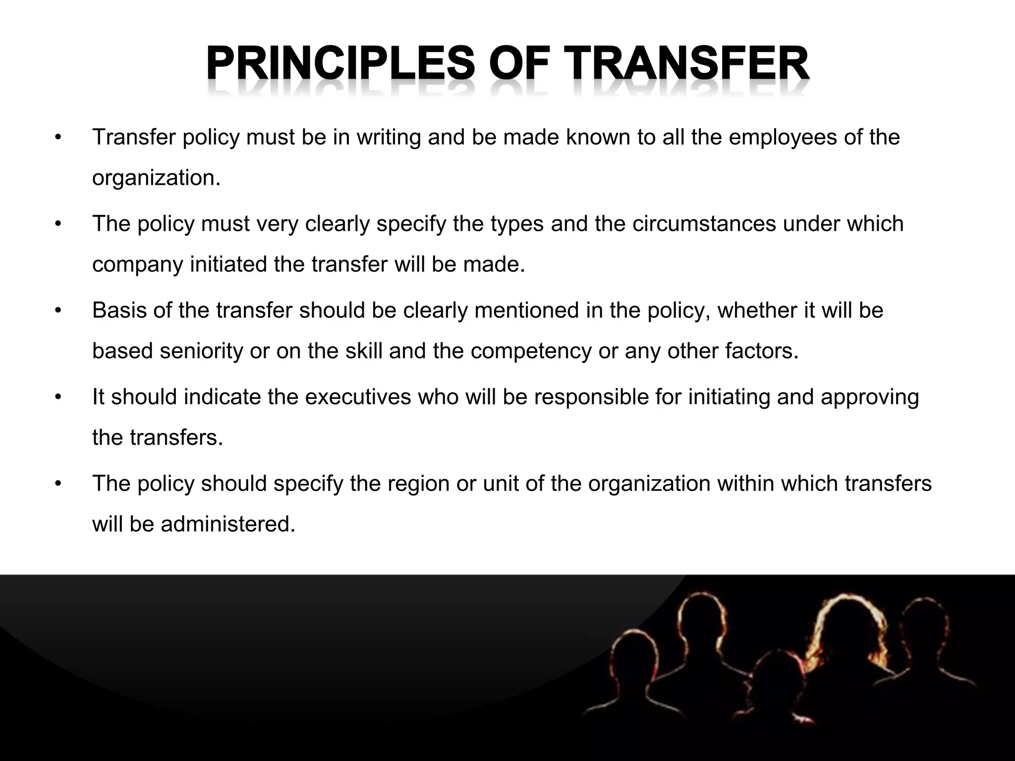 LOGOLOGO
• Transfer policy must be in writing and be made known to all the employees of the
organization.
• The policy must very clearly specify the types and the circumstances under which
company initiated the transfer will be made.
• Basis of the transfer should be clearly mentioned in the policy, whether it will be
based seniority or on the skill and the competency or any other factors.
• It should indicate the executives who will be responsible for initiating and approving
the transfers.
• The policy should specify the region or unit of the organization within which transfers
will be administered.
 