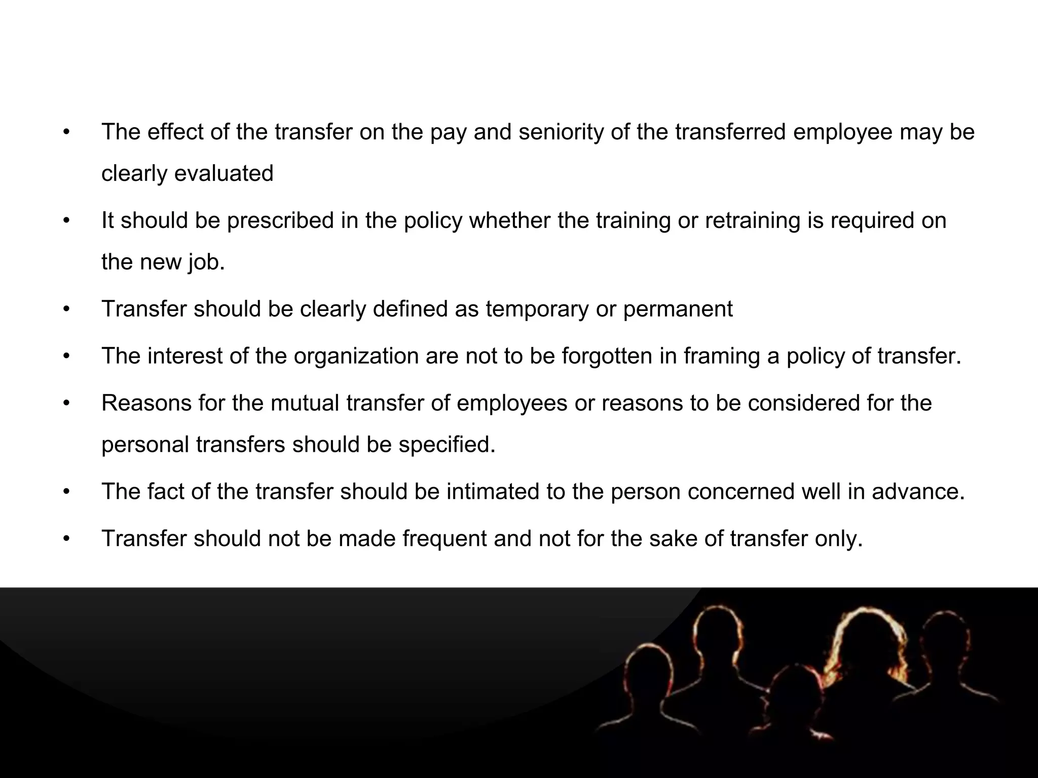 LOGOLOGO
• The effect of the transfer on the pay and seniority of the transferred employee may be
clearly evaluated
• It should be prescribed in the policy whether the training or retraining is required on
the new job.
• Transfer should be clearly defined as temporary or permanent
• The interest of the organization are not to be forgotten in framing a policy of transfer.
• Reasons for the mutual transfer of employees or reasons to be considered for the
personal transfers should be specified.
• The fact of the transfer should be intimated to the person concerned well in advance.
• Transfer should not be made frequent and not for the sake of transfer only.
 