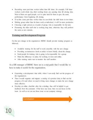 10
 Recruiting more part time worker rather than full timer, for example; Full timer
workers work whole day, their working hours are; opening time till closing time.
Most of them are aged people, so it is quite hard for them to give the same
performance from beginning till closing.
 If we hire some part time worker than we can divide the shift hours in two times.
 Making group rather than let them work as individual, it will be more productive.
 Choosing a right person as a Leader of group, who is responsible for the task.
 Promoting the older staff who is working long time, otherwise they will perform
the same as new entrants.
Training and DevelopmentProgram
For the new change in the organization BBMC should provide training program as
followed;
 Available training for the staff to work smoothly with the new change.
 Providing an instruction book or article to know briefly about the change.
 Send people for training who is going to be responsible for a group.
 Make the difference in salary for working in store and online.
 After training make sure to monitor the staff member.
As a HR manager of BBMC there are is a step guide that I would like to
have to make it useful for the organization;
 Generating a development time table, where I can easily find out the progress of
the organization.
 Then I would organize and migrate a catalog of a product data; to find out the
progress of it and where we need to bring more changes to make the new change
more effective.
 Develop an online checklist after the e-dealing; thus will be helpful to get
feedback from the consumer. If the have any issue, then we can focus on this
issue. As well as we can use those issue as our company strategy.
Conclusion
 