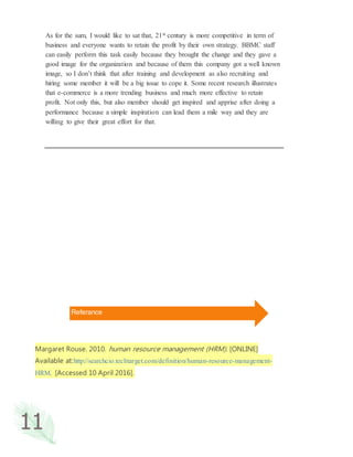 11
As for the sum, I would like to sat that, 21st century is more competitive in term of
business and everyone wants to retain the profit by their own strategy. BBMC staff
can easily perform this task easily because they brought the change and they gave a
good image for the organization and because of them this company got a well known
image, so I don’t think that after training and development as also recruiting and
hiring some member it will be a big issue to cope it. Some recent research illustrates
that e-commerce is a more trending business and much more effective to retain
profit. Not only this, but also member should get inspired and apprise after doing a
performance because a simple inspiration can lead them a mile way and they are
willing to give their great effort for that.
Margaret Rouse. 2010. human resource management (HRM). [ONLINE]
Available at:http://searchcio.techtarget.com/definition/human-resource-management-
HRM. [Accessed 10 April 2016].
Referance
 