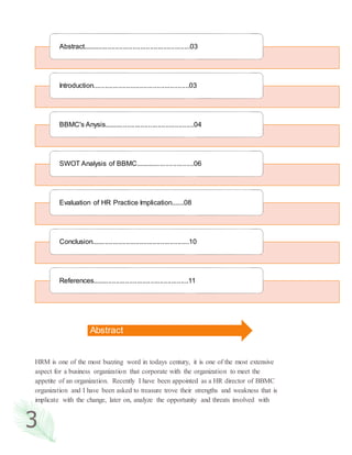 3
HRM is one of the most buzzing word in todays century, it is one of the most extensive
aspect for a business organization that corporate with the organization to meet the
appetite of an organization. Recently I have been appointed as a HR director of BBMC
organization and I have been asked to treasure trove their strengths and weakness that is
implicate with the change, later on, analyze the opportunity and threats involved with
Abstract........................................................03
Introduction..................................................03
BBMC's Anysis...............................................04
SWOT Analysis of BBMC...............................06
Evaluation of HR Practice Implication.......08
Conclusion...................................................10
References..................................................11
Abstract
 