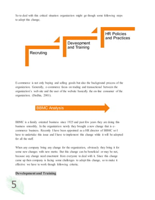 5
So to deal with this critical situation organization might go though some following steps
to adopt this change;
E-commerce is not only buying and selling goods but also the background process of the
organization. Generally, e-commerce focus on trading and transactional between the
organization’s web site and the user of the website basically the on-line consumer of the
organization. (Dedhia, 2001).
BBMC is a family oriented business since 1925 and past few years they are doing this
business smoothly. In the organization newly they brought a new change that is e-
commerce business. Recently I have been appointed as a HR director of BBMC so I
have to undertake this issue and I have to implement this change while it will be adopted
for all the staff.
When any company bring any change for the organization, obviously they bring it for
some new changes with new motto. But this change can be beneficial or may be not,
because any change need enactment from everyone to deal with it. Since this change
came up then company is facing some challenges to adopt this change, so to make it
effective we have to work though following criteria;
Developmentand Training
Recruting
Deveopment
and Training
HR Policies
and Practices
BBMC Analysis
 