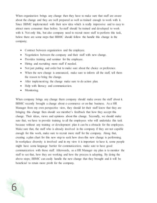 6
When organization brings any change then they have to make sure that staff are aware
about the change and they are well prepared as well as trained enough to work with it.
Since BBMC implemented with their new idea which is really impressive and to easy to
attract more consumer than before. So staff should be trained and developed to work
with it. Not only this, but also company need to recruit more staff to perform this task,
below there are some steps that BBMC should follow the handle this change in the
company;
 Contract between organization and the employee.
 Negotiation between the company and their staff with new change.
 Provides training and seminar for the employee.
 Hiring and recruiting more staff if needed.
 Not just putting and order but to make sure about the choice or preference.
 When the new change is announced, make sure to inform all the staff, tell them
the reason to bring the change.
 After implementing the change make sure to do action plan.
 Help with literacy and communication.
 Monitoring.
When company brings any change them company should make aware the staff about it.
BBMC recently brought a change about e-commerce or on-line business. As a HR
Manager from my own perspective view, they should let their staff know that they are
bringing this change then should see member’s feedback that how they accept this
change. Their ideas, views and opinions about this change. Secondly, we should make
sure that, we have to provide training to all the employees who will undertake this task
because without any training or development plan it can be a obstacle for the employees.
Make sure that, the staff who is already involved in the company if they are not capable
enough for this work, make sure to recruit more staff for the company. Along that,
creating a plan chart for this new step to seek how does this new change is performing.
In workplace diversity is involved and in my view it is important to have it, some people
might have some language barrier for communication, make sure to have good
communication with those staff. Afterwards, as a HR Manager my plan is to monitor the
staff to see that, how they are working and how the process is adopting. By doing the
above steps; BBMC can easily handle the new change that they brought and it will be
beneficial to retain more profit for the company.
 