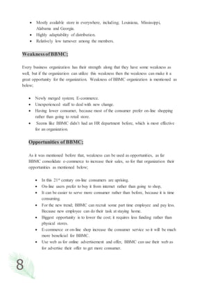 8
 Mostly available store in everywhere, including; Louisiana, Mississippi,
Alabama and Georgia.
 Highly adaptability of distribution.
 Relatively low turnover among the members.
WeaknessofBBMC;
Every business organization has their strength along that they have some weakness as
well, but if the organization can utilize this weakness then the weakness can make it a
great opportunity for the organization. Weakness of BBMC organization is mentioned as
below;
 Newly merged system; E-commerce.
 Unexperienced staff to deal with new change.
 Having lower consumer, because most of the consumer prefer on-line shopping
rather than going to retail store.
 Seems like BBMC didn’t had an HR department before, which is most effective
for an organization.
Opportunities of BBMC;
As it was mentioned before that, weakness can be used as opportunities, as far
BBMC consolidate e-commerce to increase their sales, so for that organization their
opportunities as mentioned below;
 In this 21st century on-line consumers are uprising.
 On-line users prefer to buy it from internet rather than going to shop,
 It can be easier to serve more consumer rather than before, because it is time
consuming.
 For the new trend; BBMC can recruit some part time employee and pay less.
Because new employee can do their task at staying home.
 Biggest opportunity is to lower the cost; it requires less funding rather than
physical stores.
 E-commerce or on-line shop increase the consumer service so it will be much
more beneficial for BBMC.
 Use web as for online advertisement and offer, BBMC can use their web as
for advertise their offer to get more consumer.
 