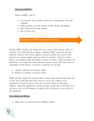 9
Threats of BBMC;
Threats of BBMC could be;
 Less consumer if the consumer already has a bad experience with other
companies.
 Online payment can be risk because of online hacking and pushing.
 Risk of data theft of on-line business.
 Risk of Crime ware.
Recently BBMC brought a new change and a new version of their business which is e-
commerce. So, to deal with this ne change or challenge BBMC should take this step
vigorously. Because most of their employee are used to perform their task in a retail
store but now company migrant with a new idea of e-commerce. There are so many
impacts of e-commerce inside the business in todays 21st century. It helps to improve the
productivity, cost saving, time saving and better consumer service than before with new
opportunities for the business. E-commerce is basically two (2); alike;
 Business to Business E-commerce (B2B)
 Business to Consumer E-commerce (B2C)
BBMC generally targeted the second one B2C to attract more consumer than before and
to retain more profit rather than before. However, most of the employee of the
organization are used to work in a retail store and some of them are aged group
employee. Along that, organization is having part time and full timer worker both. From
my point of view as a HR Manager, my opinion will be as followed in term of staff for
the organization;
Recruiting and Hiring
 Hiring some IT worker for the new additional business.
Evaluation of HR Practice Imlication
 