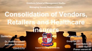 Consolidation of Vendors,
Retailers and Healthcare
insurers
Presented by:
Group No. 15
Dhvani Mehta 26
Amit Vaja 57
Pranav veerani 60
Guided by:
Dr. Radhika Gandhi
Assistant Professor
GSMS GTU
Graduate School of Management Studies
Managing Human Resource(MHR)
Gujarat Technological University
 