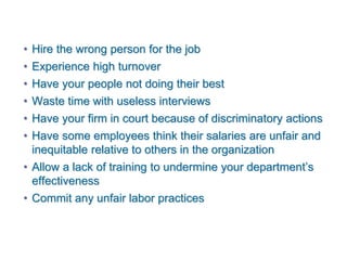 • Hire the wrong person for the job
• Experience high turnover
• Have your people not doing their best
• Waste time with useless interviews
• Have your firm in court because of discriminatory actions
• Have some employees think their salaries are unfair and
inequitable relative to others in the organization
• Allow a lack of training to undermine your department’s
effectiveness
• Commit any unfair labor practices
 