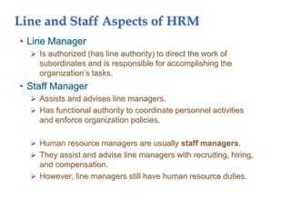 Line and Staff Aspects of HRM
• Line Manager
 Is authorized (has line authority) to direct the work of
subordinates and is responsible for accomplishing the
organization’s tasks.
• Staff Manager
 Assists and advises line managers.
 Has functional authority to coordinate personnel activities
and enforce organization policies.
 Human resource managers are usually staff managers.
 They assist and advise line managers with recruiting, hiring,
and compensation.
 However, line managers still have human resource duties.
 