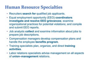 Human Resource Specialties
• Recruiters search for qualified job applicants.
• Equal employment opportunity (EEO) coordinators
investigate and resolve EEO grievances; examine
organizational practices for potential violations; and compile
and submit EEO reports.
• Job analysts collect and examine information about jobs to
prepare job descriptions.
• Compensation managers develop compensation plans and
handle the employee benefits program.
• Training specialists plan, organize, and direct training
activities.
• Labor relations specialists advise management on all aspects
of union–management relations.
 