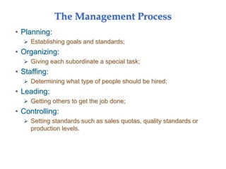 The Management Process
• Planning:
 Establishing goals and standards;
• Organizing:
 Giving each subordinate a special task;
• Staffing:
 Determining what type of people should be hired;
• Leading:
 Getting others to get the job done;
• Controlling:
 Setting standards such as sales quotas, quality standards or
production levels.
 