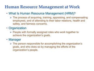 Human Resource Management at Work
• What Is Human Resource Management (HRM)?
 The process of acquiring, training, appraising, and compensating
employees, and of attending to their labor relations, health and
safety, and fairness concerns.
• Organization
 People with formally assigned roles who work together to
achieve the organization’s goals.
• Manager
 The person responsible for accomplishing the organization’s
goals, and who does so by managing the efforts of the
organization’s people.
 