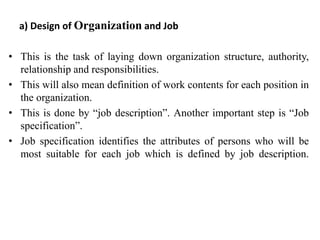 a) Design of Organization and Job
• This is the task of laying down organization structure, authority,
relationship and responsibilities.
• This will also mean definition of work contents for each position in
the organization.
• This is done by “job description”. Another important step is “Job
specification”.
• Job specification identifies the attributes of persons who will be
most suitable for each job which is defined by job description.
 