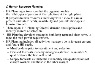 b) Human Resource Planning
• HR Planning is to ensure that the organization has
the right types of persons at the right time at the right place.
• It prepares human resources inventory with a view to assess
present and future needs, availability and possible shortages in
human resource.
• There upon, HR Planning forecast demand and supplies and
identify sources of selection.
• HR Planning develops strategies both long-term and short-term, to
meet the man-power requirement.
• HR Planning includes all activities managers do to forecast current
and future HR needs.
– Must be done prior to recruitment and selection
– Demand forecasts made by managers estimate the number &
qualifications the firm will need.
– Supply forecasts estimate the availability and qualifications of
current workers and those in the labor market.
 