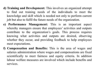 d) Training and Development: This involves an organized attempt
to find out training needs of the individuals to meet the
knowledge and skill which is needed not only to perform current
job but also to fulfil the future needs of the organization.
e) Performance Management: This is an important aspect
whereby managers ensure that employees’ activities and outputs
contribute to the organization’s goals. This process requires
knowing what activities and outputs are desired, observing
whether they occur, and providing feedback to help employees
meet expectations.
f) Compensation and Benefits: This is the area of wages and
salaries administration where wages and compensations are fixed
scientifically to meet fairness and equity criteria. In addition
labour welfare measures are involved which include benefits and
services.
 