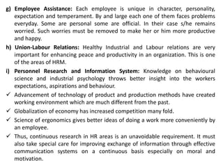 g) Employee Assistance: Each employee is unique in character, personality,
expectation and temperament. By and large each one of them faces problems
everyday. Some are personal some are official. In their case s/he remains
worried. Such worries must be removed to make her or him more productive
and happy.
h) Union-Labour Relations: Healthy Industrial and Labour relations are very
important for enhancing peace and productivity in an organization. This is one
of the areas of HRM.
i) Personnel Research and Information System: Knowledge on behavioural
science and industrial psychology throws better insight into the workers
expectations, aspirations and behaviour.
 Advancement of technology of product and production methods have created
working environment which are much different from the past.
 Globalization of economy has increased competition many fold.
 Science of ergonomics gives better ideas of doing a work more conveniently by
an employee.
 Thus, continuous research in HR areas is an unavoidable requirement. It must
also take special care for improving exchange of information through effective
communication systems on a continuous basis especially on moral and
motivation.
 