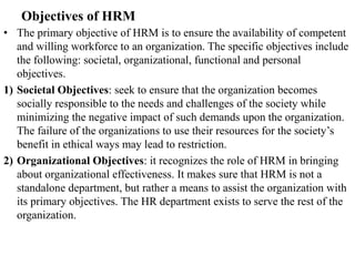 Objectives of HRM
• The primary objective of HRM is to ensure the availability of competent
and willing workforce to an organization. The specific objectives include
the following: societal, organizational, functional and personal
objectives.
1) Societal Objectives: seek to ensure that the organization becomes
socially responsible to the needs and challenges of the society while
minimizing the negative impact of such demands upon the organization.
The failure of the organizations to use their resources for the society’s
benefit in ethical ways may lead to restriction.
2) Organizational Objectives: it recognizes the role of HRM in bringing
about organizational effectiveness. It makes sure that HRM is not a
standalone department, but rather a means to assist the organization with
its primary objectives. The HR department exists to serve the rest of the
organization.
 
