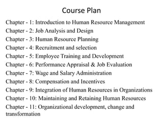 Course Plan
Chapter - 1: Introduction to Human Resource Management
Chapter - 2: Job Analysis and Design
Chapter - 3: Human Resource Planning
Chapter - 4: Recruitment and selection
Chapter - 5: Employee Training and Development
Chapter - 6: Performance Appraisal & Job Evaluation
Chapter - 7: Wage and Salary Administration
Chapter - 8: Compensation and Incentives
Chapter - 9: Integration of Human Resources in Organizations
Chapter - 10: Maintaining and Retaining Human Resources
Chapter - 11: Organizational development, change and
transformation
 