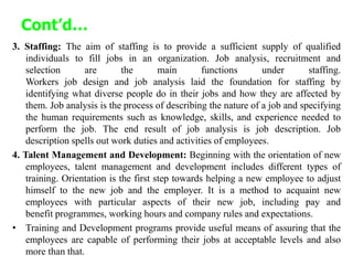 Cont’d…
3. Staffing: The aim of staffing is to provide a sufficient supply of qualified
individuals to fill jobs in an organization. Job analysis, recruitment and
selection are the main functions under staffing.
Workers job design and job analysis laid the foundation for staffing by
identifying what diverse people do in their jobs and how they are affected by
them. Job analysis is the process of describing the nature of a job and specifying
the human requirements such as knowledge, skills, and experience needed to
perform the job. The end result of job analysis is job description. Job
description spells out work duties and activities of employees.
4. Talent Management and Development: Beginning with the orientation of new
employees, talent management and development includes different types of
training. Orientation is the first step towards helping a new employee to adjust
himself to the new job and the employer. It is a method to acquaint new
employees with particular aspects of their new job, including pay and
benefit programmes, working hours and company rules and expectations.
• Training and Development programs provide useful means of assuring that the
employees are capable of performing their jobs at acceptable levels and also
more than that.
 