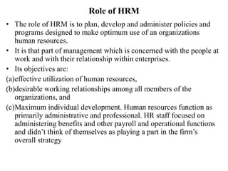 Role of HRM
• The role of HRM is to plan, develop and administer policies and
programs designed to make optimum use of an organizations
human resources.
• It is that part of management which is concerned with the people at
work and with their relationship within enterprises.
• Its objectives are:
(a)effective utilization of human resources,
(b)desirable working relationships among all members of the
organizations, and
(c)Maximum individual development. Human resources function as
primarily administrative and professional. HR staff focused on
administering benefits and other payroll and operational functions
and didn’t think of themselves as playing a part in the firm’s
overall strategy
 