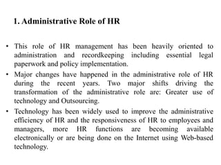 1. Administrative Role of HR
• This role of HR management has been heavily oriented to
administration and recordkeeping including essential legal
paperwork and policy implementation.
• Major changes have happened in the administrative role of HR
during the recent years. Two major shifts driving the
transformation of the administrative role are: Greater use of
technology and Outsourcing.
• Technology has been widely used to improve the administrative
efficiency of HR and the responsiveness of HR to employees and
managers, more HR functions are becoming available
electronically or are being done on the Internet using Web-based
technology.
 