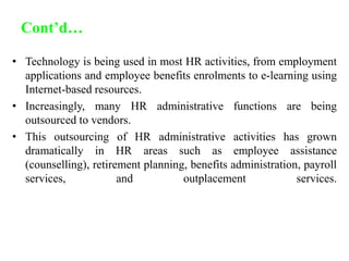 Cont’d…
• Technology is being used in most HR activities, from employment
applications and employee benefits enrolments to e-learning using
Internet-based resources.
• Increasingly, many HR administrative functions are being
outsourced to vendors.
• This outsourcing of HR administrative activities has grown
dramatically in HR areas such as employee assistance
(counselling), retirement planning, benefits administration, payroll
services, and outplacement services.
 