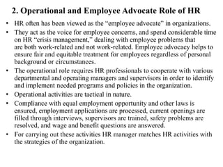 2. Operational and Employee Advocate Role of HR
• HR often has been viewed as the “employee advocate” in organizations.
• They act as the voice for employee concerns, and spend considerable time
on HR “crisis management,” dealing with employee problems that
are both work-related and not work-related. Employee advocacy helps to
ensure fair and equitable treatment for employees regardless of personal
background or circumstances.
• The operational role requires HR professionals to cooperate with various
departmental and operating managers and supervisors in order to identify
and implement needed programs and policies in the organization.
• Operational activities are tactical in nature.
• Compliance with equal employment opportunity and other laws is
ensured, employment applications are processed, current openings are
filled through interviews, supervisors are trained, safety problems are
resolved, and wage and benefit questions are answered.
• For carrying out these activities HR manager matches HR activities with
the strategies of the organization.
 
