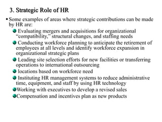 3. Strategic Role of HR
Some examples of areas where strategic contributions can be made
by HR are:
Evaluating mergers and acquisitions for organizational
“compatibility,” structural changes, and staffing needs
Conducting workforce planning to anticipate the retirement of
employees at all levels and identify workforce expansion in
organizational strategic plans
Leading site selection efforts for new facilities or transferring
operations to international outsourcing
locations based on workforce need
Instituting HR management systems to reduce administrative
time, equipment, and staff by using HR technology
Working with executives to develop a revised sales
Compensation and incentives plan as new products
 