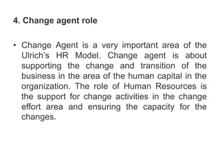 4. Change agent role
• Change Agent is a very important area of the
Ulrich’s HR Model. Change agent is about
supporting the change and transition of the
business in the area of the human capital in the
organization. The role of Human Resources is
the support for change activities in the change
effort area and ensuring the capacity for the
changes.
 
