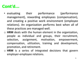 5
• evaluating their performance (performance
management), rewarding employees (compensation),
and creating a positive work environment (employee
relations). An organization performs best when all of
these practices are managed well.
o HRM deals with the human element in the organization,
people as individual and groups, their recruitment,
selection, assignment, motivation, empowerment,
compensation, utilization, training and development,
promotion, and retirement.
o HRM is a series of integrated decisions that govern
employer-employee relations.
Cont’d…
 