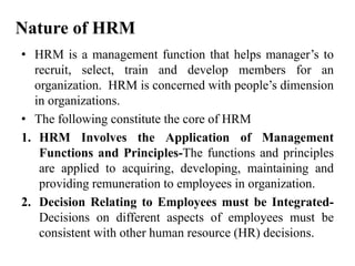 Nature of HRM
• HRM is a management function that helps manager’s to
recruit, select, train and develop members for an
organization. HRM is concerned with people’s dimension
in organizations.
• The following constitute the core of HRM
1. HRM Involves the Application of Management
Functions and Principles-The functions and principles
are applied to acquiring, developing, maintaining and
providing remuneration to employees in organization.
2. Decision Relating to Employees must be Integrated-
Decisions on different aspects of employees must be
consistent with other human resource (HR) decisions.
 