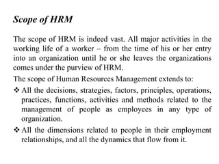 Scope of HRM
The scope of HRM is indeed vast. All major activities in the
working life of a worker – from the time of his or her entry
into an organization until he or she leaves the organizations
comes under the purview of HRM.
The scope of Human Resources Management extends to:
All the decisions, strategies, factors, principles, operations,
practices, functions, activities and methods related to the
management of people as employees in any type of
organization.
All the dimensions related to people in their employment
relationships, and all the dynamics that flow from it.
 