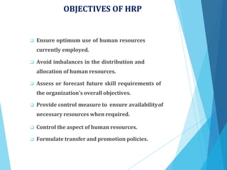 OBJECTIVES OF HRP
 Ensure optimum use of human resources
currently employed.
 Avoid imbalances in the distribution and
allocation of human resources.
 Assess or forecast future skill requirements of
the organization's overall objectives.
 Provide control measure to ensure availabilityof
necessary resources when required.
 Control the aspect of human resources.
 Formulate transfer and promotion policies.
 