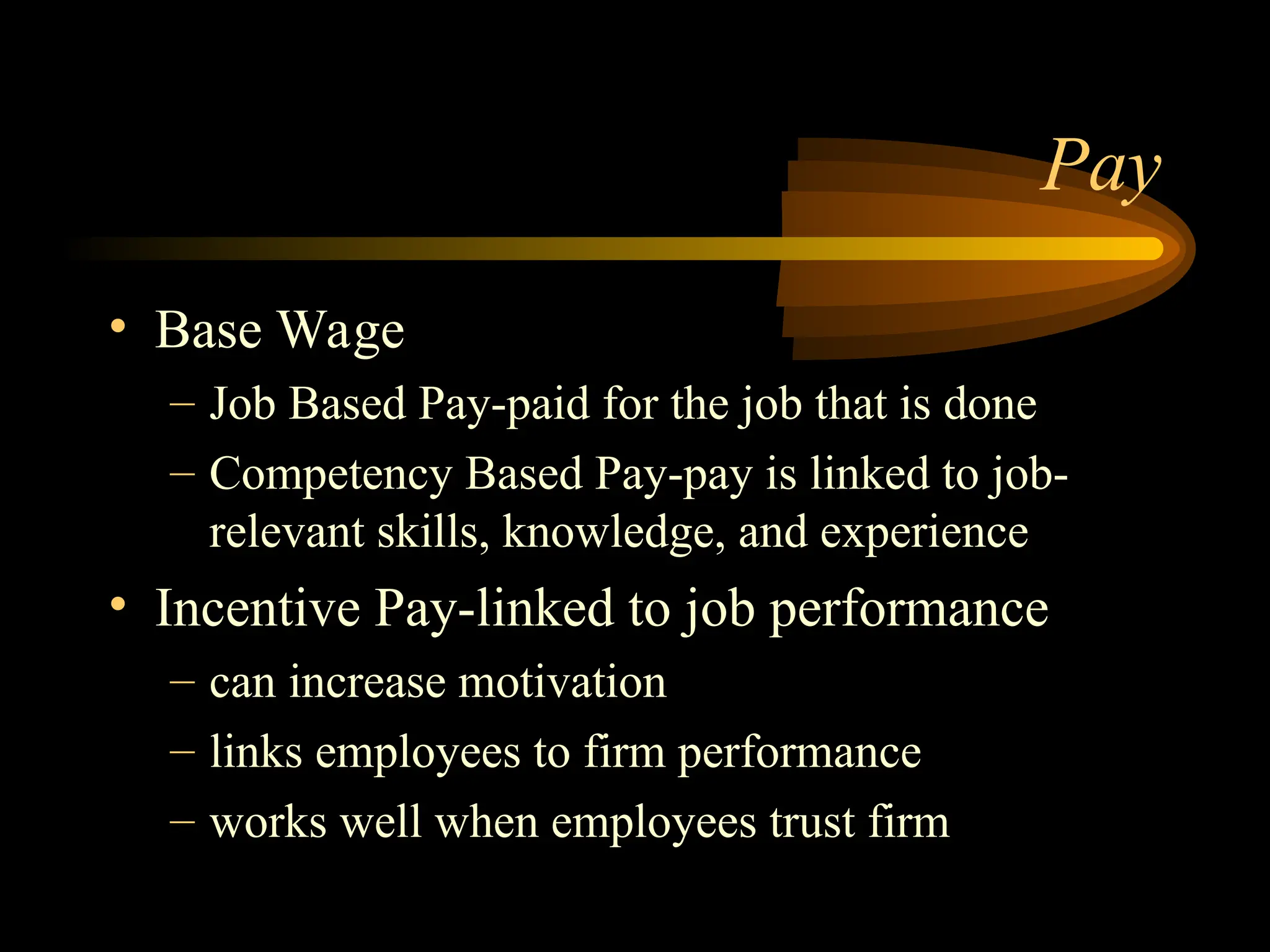 Pay
• Base Wage
– Job Based Pay-paid for the job that is done
– Competency Based Pay-pay is linked to job-
relevant skills, knowledge, and experience
• Incentive Pay-linked to job performance
– can increase motivation
– links employees to firm performance
– works well when employees trust firm
 