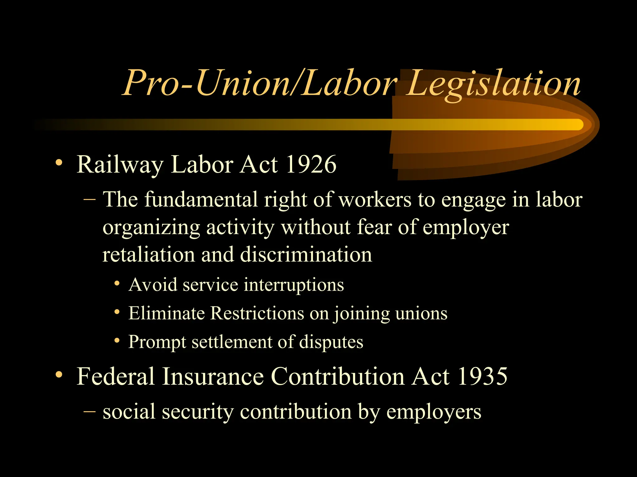 Pro-Union/Labor Legislation
• Railway Labor Act 1926
– The fundamental right of workers to engage in labor
organizing activity without fear of employer
retaliation and discrimination
• Avoid service interruptions
• Eliminate Restrictions on joining unions
• Prompt settlement of disputes
• Federal Insurance Contribution Act 1935
– social security contribution by employers
 
