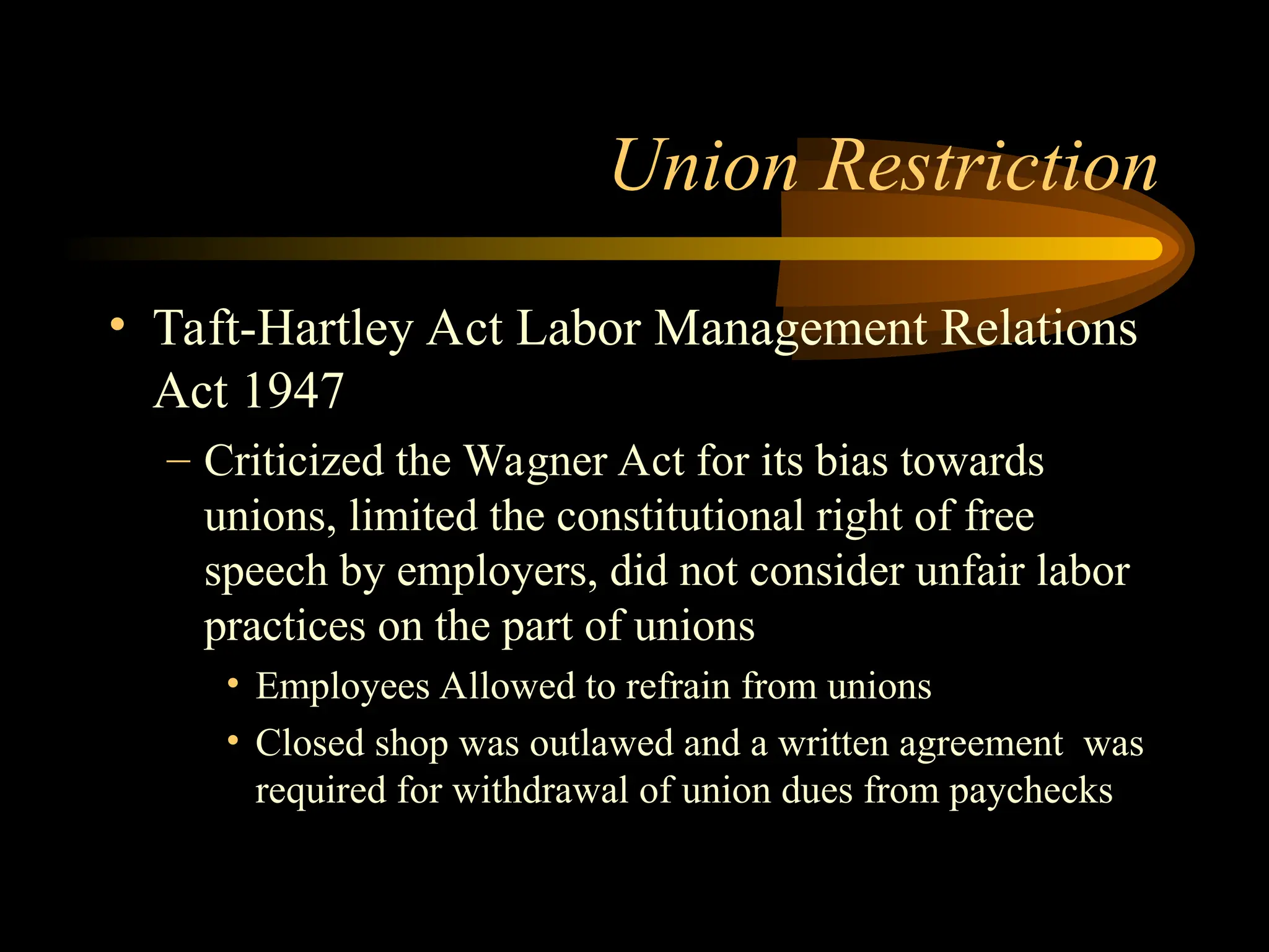 Union Restriction
• Taft-Hartley Act Labor Management Relations
Act 1947
– Criticized the Wagner Act for its bias towards
unions, limited the constitutional right of free
speech by employers, did not consider unfair labor
practices on the part of unions
• Employees Allowed to refrain from unions
• Closed shop was outlawed and a written agreement was
required for withdrawal of union dues from paychecks
 